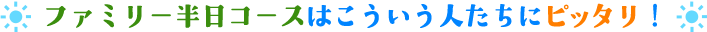 ファミリー半日コースはこういう人たちにピッタリ！